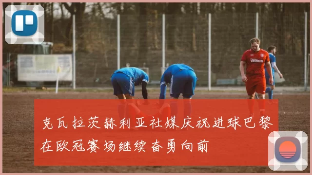 克瓦拉茨赫利亚社媒庆祝进球巴黎在欧冠赛场继续奋勇向前