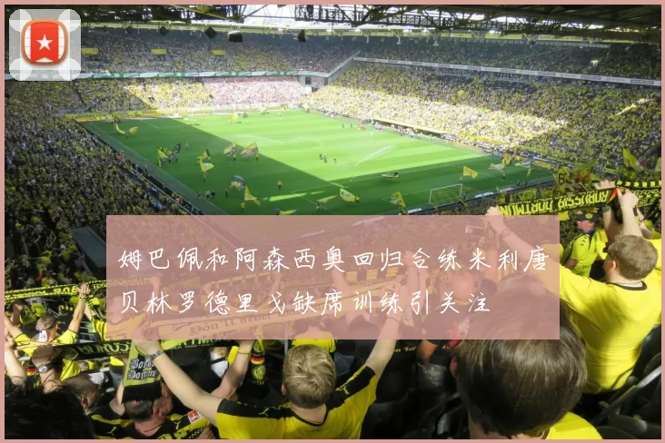 姆巴佩和阿森西奥回归合练米利唐贝林罗德里戈缺席训练引关注