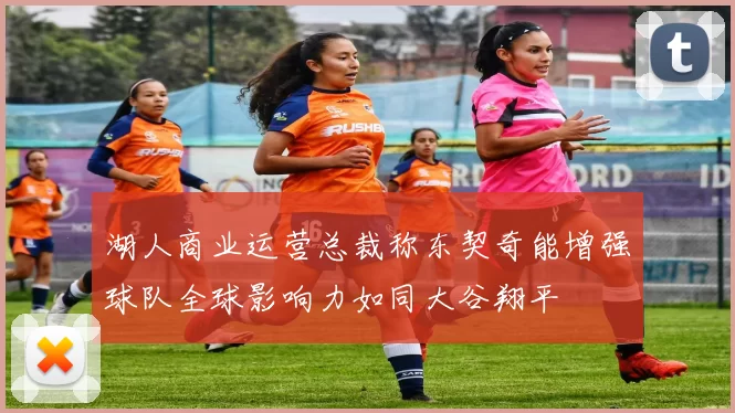 湖人商业运营总裁称东契奇能增强球队全球影响力如同大谷翔平
