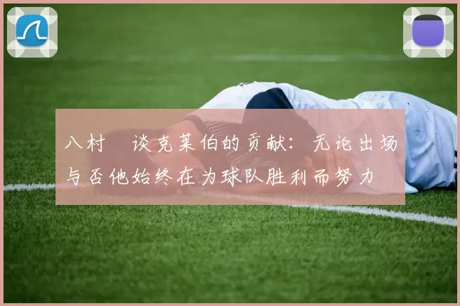 八村塁谈克莱伯的贡献：无论出场与否他始终在为球队胜利而努力