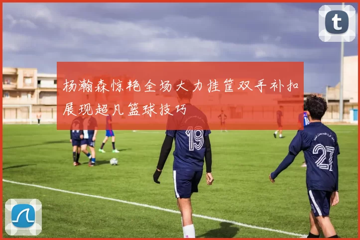 杨瀚森惊艳全场大力挂筐双手补扣展现超凡篮球技巧